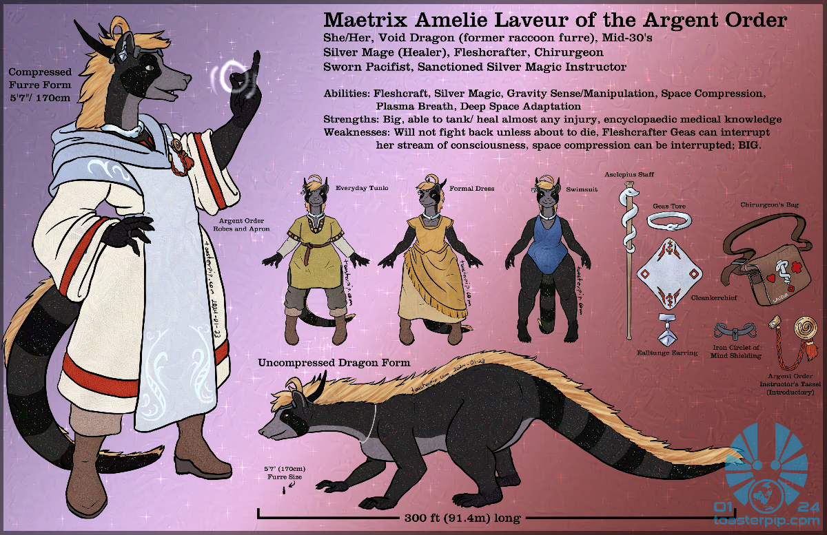 toasterpip A reference sheet for Maetrix Amelie Laveur. She is presented as a full dragon now, with short, starry dark fur. The image depicts her mostly in a compressed 'furre' form which is mostly humanoid, though it also shows her 300 foot long true quadrupedal dragon form which largely resembles a mix of raccoon and ferret in stature and proportion. Four outfits are depicted, most prominently her white and silver Argent Order robes. She is also shown wearing a mustard-yellow everyday tunic and pants, a golden yellow formal dress with an asymmetric layered skirt, and a blue one-piece swimsuit. The image also shows a number of important items for Amelie: her Asclepius staff, the silver serpent torc she wears because of her oaths as a fleshcrafter, a white handkerchief with red embroidery, a silver earring, an iron circlet that hooks over her horns, a leather satchel embroidered with several medical emblems and her name, and a red tassel with a gold medallion and clip that marks her as a first-level instructor of the Argent Order's magic.